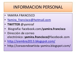 INFORMACION PERSONAL
• YAMIRA FRANCISCO
• Yamira_francisco@hotmail.com
• TWITTER @yamiraf
• Biografía: facebook.com/yamira.francisco
• Dirección de correo
electrónico: yamira.francisco@facebook.com
• http://siembra2013.blogspot.com/
• http://corazondeartista-yamira.blogspot.com/
 