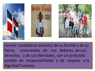 Formar personas, hombres y mujeres, libres, críticos y
creativos, capaces de participar y constituir una
sociedad libre, democrática y Participativa, justa y
solidaria; aptos para cuestionarla en forma permanente;
que combinen el trabajo Productivo, el servicio
comunitario y la formación humanística, científica y
tecnológica con el disfrute del acervo cultural de la
humanidad, para contribuir al desarrollo nacional y a su
propio desarrollo.
UN FIN IMPORTANTE QUE SUSTENTA LA
EDUCACION DOMINICANA
 