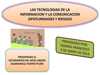 LAS TECNOLOGIAS DE LA
INFORMACION Y LA COMUNICACION
OPOTUNIDADES Y RIESGOS
PRESENTADO A:
ESTUDIANTES DEL NIVEL MEDIO
GUANANICO, PUERTO PLATA
 