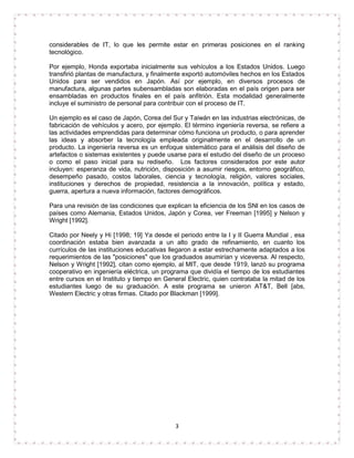 considerables de IT, lo que les permite estar en primeras posiciones en el ranking 
tecnológico. 
Por ejemplo, Honda exportaba inicialmente sus vehículos a los Estados Unidos. Luego 
transfirió plantas de manufactura, y finalmente exportó automóviles hechos en los Estados 
Unidos para ser vendidos en Japón. Así por ejemplo, en diversos procesos de 
manufactura, algunas partes subensambladas son elaboradas en el país origen para ser 
ensambladas en productos finales en el país anfitrión. Esta modalidad generalmente 
incluye el suministro de personal para contribuir con el proceso de IT. 
Un ejemplo es el caso de Japón, Corea del Sur y Taiwán en las industrias electrónicas, de 
fabricación de vehículos y acero, por ejemplo. El término ingeniería reversa, se refiere a 
las actividades emprendidas para determinar cómo funciona un producto, o para aprender 
las ideas y absorber la tecnología empleada originalmente en el desarrollo de un 
producto. La ingeniería reversa es un enfoque sistemático para el análisis del diseño de 
artefactos o sistemas existentes y puede usarse para el estudio del diseño de un proceso 
o como el paso inicial para su rediseño. Los factores considerados por este autor 
incluyen: esperanza de vida, nutrición, disposición a asumir riesgos, entorno geográfico, 
desempeño pasado, costos laborales, ciencia y tecnología, religión, valores sociales, 
instituciones y derechos de propiedad, resistencia a la innovación, política y estado, 
guerra, apertura a nueva información, factores demográficos. 
Para una revisión de las condiciones que explican la eficiencia de los SNI en los casos de 
países como Alemania, Estados Unidos, Japón y Corea, ver Freeman [1995] y Nelson y 
Wright [1992]. 
Citado por Neely y Hi [1998; 19] Ya desde el periodo entre la I y II Guerra Mundial , esa 
coordinación estaba bien avanzada a un alto grado de refinamiento, en cuanto los 
currículos de las instituciones educativas llegaron a estar estrechamente adaptados a los 
requerimientos de las "posiciones" que los graduados asumirían y viceversa. Al respecto, 
Nelson y Wright [1992], citan como ejemplo, al MIT, que desde 1919, lanzó su programa 
cooperativo en ingeniería eléctrica, un programa que dividía el tiempo de los estudiantes 
entre cursos en el Instituto y tiempo en General Electric, quien contrataba la mitad de los 
estudiantes luego de su graduación. A este programa se unieron AT&T, Bell [abs, 
Western Electric y otras firmas. Citado por Blackman [1999]. 
3 
