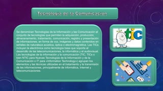 Se denominan Tecnologías de la Información y las Comunicación al
conjunto de tecnologías que permiten la adquisición, producción,
almacenamiento, tratamiento, comunicación, registro y presentación
de informaciones, en forma de voz, imágenes y datos contenidos en
señales de naturaleza acústica, óptica o electromagnética. Las TICs
incluyen la electrónica como tecnología base que soporta el
desarrollo de las telecomunicaciones, la informática y el audiovisual.
Las tecnologías de la información y la comunicación (TIC, TICs o
bien NTIC para Nuevas Tecnologías de la Información y de la
Comunicación o IT para «Information Technology») agrupan los
elementos y las técnicas utilizadas en el tratamiento y la transmisión
de las informaciones, principalmente de informática, Internet y
telecomunicaciones.
 