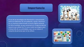 El uso de las tecnologías de información y comunicación
entre los habitantes de una población, ayuda a disminuir
en un momento determinado la brecha digital existente
en dicha localidad, ya que aumentaría el conglomerado de
usuarios que utilizan las Tic como medio tecnológico para
el desarrollo de sus actividades y por eso se reduce el
conjunto de personas que no las utilizan.
 