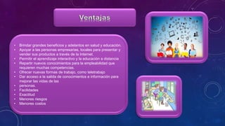 • Brindar grandes beneficios y adelantos en salud y educación.
• Apoyar a las personas empresarias, locales para presentar y
vender sus productos a través de la Internet.
• Permitir el aprendizaje interactivo y la educación a distancia
• Repartir nuevos conocimientos para la empleabilidad que
requieren muchas competencias.
• Ofrecer nuevas formas de trabajo, como teletrabajo
• Dar acceso a la salida de conocimientos e información para
mejorar las vidas de las
• personas.
• Facilidades
• Exactitud
• Menores riesgos
• Menores costos
 