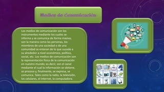 Los medios de comunicación son los
instrumentos mediante los cuales se
informa y se comunica de forma masiva;
son la manera como las personas, los
miembros de una sociedad o de una
comunidad se enteran de lo que sucede a
su alrededor a nivel económico, político,
social, etc. Los medios de comunicación son
la representación física de la comunicación
en nuestro mundo; es decir, son el canal
mediante el cual la información se obtiene,
se procesa y, finalmente, se expresa, se
comunica. Tales como la radio, la televisión,
los celulares, el internet, la computadora.
 