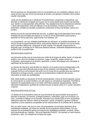 Para la persona con discapacidad motriz la computadora es una verdadera prótesis, pero a
veces primero hay que vencer las barreras de acceso, por ejemplo el teclado mismo puede
resultar inaccesible.
¿Qué son las adaptaciones o interfaces? Procedimientos –programas y dispositivos- que
permiten la interacción amigable del usuario con la computadora para superar las barreras
que, debido a su discapacidad, debe afrontar. Hay adaptaciones de los dispositivos estándar
y otras más específicas, tanto de software como de hardware. Punteros por barrido
automático, teclados en pantalla, pulsadores, protectores acrílicos de teclado, cascos con
puntero.
Desde el punto de vista del desarrollo del niño, si padece alguna discapacidad motriz tendrá
limitadas las oportunidades de explorar el mundo en forma espontánea, equivocarse y
aprender en forma autónoma, experimentar sus hipótesis, etc.
La computadora, con sus múltiples posibilidades de utilización, le posibilita reemplazar o al
menos emular la experimentación física, produciendo efectos en relación con sus acciones,
que le permiten reflexionar y progresar en gran medida. Por ejemplo programando en
lenguaje Logo, la tortuga es un robot que obedece órdenes, realizando desplazamientos que
quizás el niño no puede hacer.
DISCAPACIDAD AUDITIVA
Las personas sordas que se comunican por medio de la lengua de señas, tienen un lenguaje
amplio y rico, pero sin correlato en escritura. Luego, al escribir, suelen carecer de
vocabulario, equivocarse en la sintaxis y gramática, y tienen dificultades para interpretar el
significado de los textos escritos.
La manera de intervenir varía también en relación con la postura de los profesionales y las
familias, ya que será diferente para el caso de los oralistas y los bilingüistas. Pero de
cualquier forma la comunicación del sordo con el mundo de los oyentes tiene que remitirse
finalmente a la lengua escrita, y para ello es fundamental la mediación del recurso
informático en todas sus posibilidades.
Este medio facilita su educación en forma individualizada, motiva de forma especial, porque
la comunicación se vuelve factible y con ello mejora su competencia lingüística. Posibilita la
expresión de capacidades que sin el medio informático pasarían desapercibidas. Aporta
elementos integradores: igualdad de condiciones que el oyente utiliza en lo social, educativo
y laboral.
DISCAPACIDAD INTELECTUAL
La utilidad de la computadora radica en que acrecienta las oportunidades de progreso al
ejercitar la atención, la memoria, arriesgar hipótesis y verificarlas, jugar con el ensayo y el
error, aumentar el diálogo con el docente. Promueve otra mirada sobre el error al permitirle
reflexionar sobre los mismos, tolerar la frustración, querer corregirlos y generar conflictos
cognitivos y socio-cognitivos susceptibles de ser solucionados en el contexto de la actividad.
Pero en estos casos, más que en otros, las propiedades mencionadas dependen de la
metodología empleada, por sobre las virtudes de los programas seleccionados. Por eso
requiere que el profesional aporte una intervención pedagógica acertada, prudente, dentro
de la denominada por Vigotsky, “Zona de Desarrollo Próximo”. Se requiere un marco teórico
coherente y claro, con respeto por la lógica del sujeto.
 