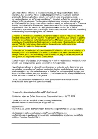 Como nos estamos refiriendo al recurso informático, es indispensable hablar de los
programas. Los programas no son terapéuticos por sí mismos, un utilitario estándar
(procesador de textos, planilla de cálculo, correo electrónico, chat, presentadores,
navegadores) puede ser un “programa didáctico” y constituir un factor de progreso, si es
utilizado en forma adecuada. También es amplia la gama de programas educativos y
actividades existentes, tanto comerciales como libres, por ej. las realizadas con el Programa
de autor denominado Clic. Requiere un conocimiento específico el uso de Lenguajes de
programación, como por ejemplo el Logo, que resulta extraordinario por el tipo de
interacción que promueve, en la que el sujeto es el constructor de los resultados obtenidos y
puede revisar y modificar el programa a su manera.
El valor de la informática: En escritura, el usar el teclado en lugar de “dibujar” las letras, la
prolijidad del resultado: legible y estético y la corrección de errores, que siempre es posible.
En lectura: presentaciones multimediales interactivas. Mensajes necesarios para continuar
una actividad. Intercambio significativo por correo electrónico o interpretación de textos de
páginas Web. En matemáticas, la ejercitación de operaciones en forma amena e
independiente, la resolución de problemas.
Los tiempos los pone el sujeto, el programa está ahí, esperando, sin cara de impaciencia ni
de re-pregunta. Las posibilidades que brinda un procesador de textos: permiten verificar,
corregir, probar, etc. El esfuerzo se regula en la interacción, según los resultados que va
consiguiendo. La seguridad aumenta con los éxitos.
Muchas de estas propiedades, enumeradas para el ítem de “discapacidad intelectual”, valen
también para otras personas, que se benefician de forma parecida.
Hay niños integrados en la educación común gracias al hecho de poder disponer de una
computadora personal como “cuaderno electrónico”. Adultos que trabajan de modo tal que
en el resultado no hay diferencia observable ni “huellas” de su discapacidad. Jóvenes que
llevan una vida social rica y variada, estudiando y trabajando, gracias a las posibilidades de
lectura, escritura y comunicación en general.
Las TIC indudablemente representan un factor que contribuye a la equiparación de
oportunidades de las personas con discapacidad.
--------------------------------------------------------------------------------
(1) www.who.int/classification/icf/intros/CIF-Spa-Intro.pdf
(2) Sánchez Montoya, Rafael, Ordenador y Discapacidad, Madrid, CEPE, 2002
(3) www.educ.ar – Accesibilidad – www.sidar.org accesibilidad
www.who.int/classification/icf/intros/CIF-Spa-Intro.pdf
Recomendada
www.nichcy.org Centro de Diseminación de Información para Niños con Discapacidades
http://acceso.uv.es/tercerciclo/documentos/Ponencia%20Madrid.htm
Las Tecnologías de ayuda para la intervención psicopedagógica en alumnos con déficits
motrices. Francisco Alcantud Marín
--------------------------------------------------------------------------------
 