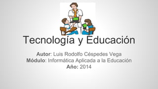Tecnología y Educación 
Autor: Luis Rodolfo Céspedes Vega 
Módulo: Informática Aplicada a la Educación 
Año: 2014 
 