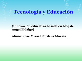 Tecnología y Educación (Innovación educativa basada en blog de Angel Fidalgo) Aluno: Jose Misael Pordeus Morais 