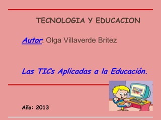 TECNOLOGIA Y EDUCACION
Autor: Olga Villaverde Britez
Las TICs Aplicadas a la Educación.
Año: 2013
 