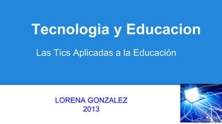Tecnologia y Educacion
Las Tics Aplicadas a la Educación

LORENA GONZALEZ
2013

 
