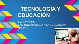 TECNOLOGÍA Y
EDUCACIÓN
LIZ NAVARRO
LAS TICS APLICADA A LA EDUCACIÓN
AÑO 2013

 
