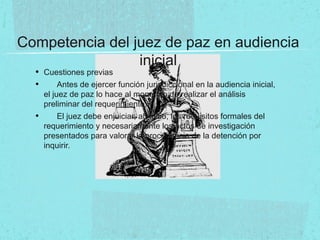 Competencia del juez de paz en audiencia
inicial
• Cuestiones previas
• Antes de ejercer función jurisdiccional en la audiencia inicial,
el juez de paz lo hace al momento de realizar el análisis
preliminar del requerimiento.
• El juez debe enjuiciar, ab initio, los requisitos formales del
requerimiento y necesariamente los actos de investigación
presentados para valorar la procedencia de la detención por
inquirir.
 