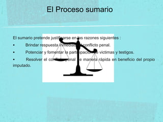 El Proceso sumario
El sumario pretende justificarse en las razones siguientes :
• Brindar respuesta inmediata al conflicto penal.
• Potenciar y fomentar la participación de victimas y testigos.
• Resolver el conflicto penal de manera rápida en beneficio del propio
imputado.
 