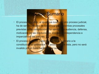 Proceso Sumario
• El proceso sumario, al igual que cualquier otro proceso judicial,
ha de ser respetuoso de los principios y garantías procesales
previstas en la constitución. Por ejemplo, la audiencia, defensa,
motivación de las resoluciones, inocencia, independencia e
imparcialidad del juez etc.
• El proceso sumario, puede llegar hacer contrario a la
constitución, si contradice los postulados de ésta, pero no será
invalido por el mero hecho de ser sumario
 