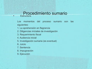 Procedimiento sumario• Estructura.
Los momentos del proceso sumario son las
siguientes:
1. La aprehensión en flagrancia
2. Diligencias iníciales de investigación
3. Requerimiento fiscal
4. Audiencia inicial
5. Investigación sumaria (es eventual)
6. Juicio
7. Sentencia
8. Impugnación
9. Ejecución
 