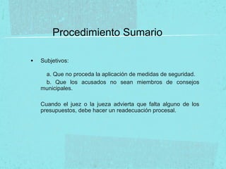 Procedimiento Sumario
• Subjetivos:
a. Que no proceda la aplicación de medidas de seguridad.
b. Que los acusados no sean miembros de consejos
municipales.
Cuando el juez o la jueza advierta que falta alguno de los
presupuestos, debe hacer un readecuación procesal.
 