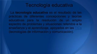 Tecnología educativa
La tecnología educativa es el resultado de las
prácticas de diferentes concepciones y teorías
educativas para la resolución de un amplio
espectro de problemas y situaciones referidos a la
enseñanza y el aprendizaje, apoyadas en las TICs
(tecnologías de información y comunicación).
 