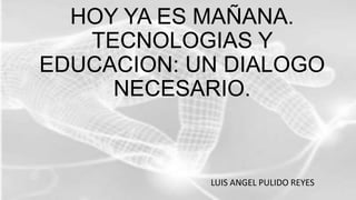 HOY YA ES MAÑANA.
TECNOLOGIAS Y
EDUCACION: UN DIALOGO
NECESARIO.
LUIS ANGEL PULIDO REYES
 