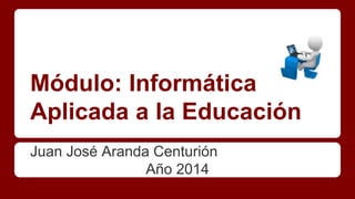 Módulo: Informática 
Aplicada a la Educación 
Juan José Aranda Centurión 
Año 2014 
 