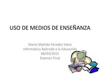 USO DE MEDIOS DE ENSEÑANZA
María Matilde Paredes Viera
Informática Aplicada a la Educación
06/03/2015
Examen Final
 