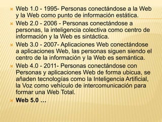  Web 1.0 - 1995- Personas conectándose a la Web
y la Web como punto de información estática.
 Web 2.0 - 2006 - Personas conectándose a
personas, la inteligencia colectiva como centro de
información y la Web es sintáctica.
 Web 3.0 - 2007- Aplicaciones Web conectándose
a aplicaciones Web, las personas siguen siendo el
centro de la información y la Web es semántica.
 Web 4.0 - 2011- Personas conectándose con
Personas y aplicaciones Web de forma ubicua, se
añaden tecnologías como la Inteligencia Artificial,
la Voz como vehículo de intercomunicación para
formar una Web Total.
 Web 5.0 …
 