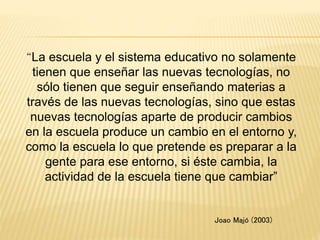 “La escuela y el sistema educativo no solamente
tienen que enseñar las nuevas tecnologías, no
sólo tienen que seguir enseñando materias a
través de las nuevas tecnologías, sino que estas
nuevas tecnologías aparte de producir cambios
en la escuela produce un cambio en el entorno y,
como la escuela lo que pretende es preparar a la
gente para ese entorno, si éste cambia, la
actividad de la escuela tiene que cambiar”
Joao Majó (2003)
 