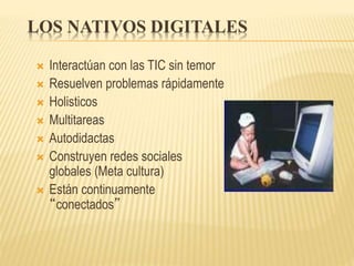 LOS NATIVOS DIGITALES
 Interactúan con las TIC sin temor
 Resuelven problemas rápidamente
 Holisticos
 Multitareas
 Autodidactas
 Construyen redes sociales
globales (Meta cultura)
 Están continuamente
“conectados”
 
