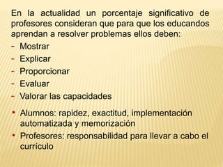 En la actualidad un porcentaje significativo de
profesores consideran que para que los educandos
aprendan a resolver problemas ellos deben:
- Mostrar
- Explicar
- Proporcionar
- Evaluar
- Valorar las capacidades
• Alumnos: rapidez, exactitud, implementación
automatizada y memorización
• Profesores: responsabilidad para llevar a cabo el
currículo
 