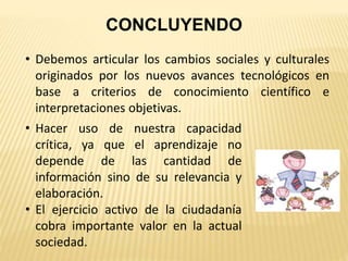 CONCLUYENDO
• Debemos articular los cambios sociales y culturales
originados por los nuevos avances tecnológicos en
base a criterios de conocimiento científico e
interpretaciones objetivas.
• Hacer uso de nuestra capacidad
crítica, ya que el aprendizaje no
depende de las cantidad de
información sino de su relevancia y
elaboración.
• El ejercicio activo de la ciudadanía
cobra importante valor en la actual
sociedad.
 