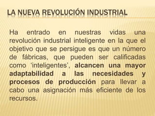 LA NUEVA REVOLUCIÓN INDUSTRIAL
Ha entrado en nuestras vidas una
revolución industrial inteligente en la que el
objetivo que se persigue es que un número
de fábricas, que pueden ser calificadas
como ‘inteligentes’, alcancen una mayor
adaptabilidad a las necesidades y
procesos de producción para llevar a
cabo una asignación más eficiente de los
recursos.
 