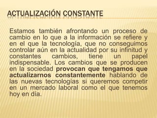 ACTUALIZACIÓN CONSTANTE
Estamos también afrontando un proceso de
cambio en lo que a la información se refiere y
en el que la tecnología, que no conseguimos
controlar aún en la actualidad por su infinitud y
constantes cambios, tiene un papel
indispensable. Los cambios que se producen
en la sociedad provocan que tengamos que
actualizarnos constantemente hablando de
las nuevas tecnologías si queremos competir
en un mercado laboral como el que tenemos
hoy en día.
 