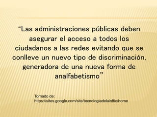 “Las administraciones públicas deben
asegurar el acceso a todos los
ciudadanos a las redes evitando que se
conlleve un nuevo tipo de discriminación,
generadora de una nueva forma de
analfabetismo”
Tomado de:
https://sites.google.com/site/tecnologiadelainftic/home
 
