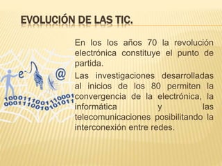 EVOLUCIÓN DE LAS TIC.
En los los años 70 la revolución
electrónica constituye el punto de
partida.
Las investigaciones desarrolladas
al inicios de los 80 permiten la
convergencia de la electrónica, la
informática y las
telecomunicaciones posibilitando la
interconexión entre redes.
 