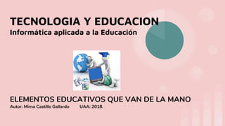 TECNOLOGIA Y EDUCACION
Informática aplicada a la Educación
ELEMENTOS EDUCATIVOS QUE VAN DE LA MANO
Autor: Mirna Castillo Gallardo UAA: 2018.
 