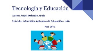 Tecnología y Educación
Autor: Angel Orlando Ayala
Módulo: Informática Aplicada a la Educación - UAA
Año 2019
 