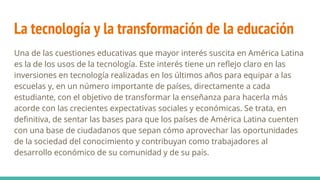 La tecnología y la transformación de la educación
Una de las cuestiones educativas que mayor interés suscita en América Latina
es la de los usos de la tecnología. Este interés tiene un reflejo claro en las
inversiones en tecnología realizadas en los últimos años para equipar a las
escuelas y, en un número importante de países, directamente a cada
estudiante, con el objetivo de transformar la enseñanza para hacerla más
acorde con las crecientes expectativas sociales y económicas. Se trata, en
definitiva, de sentar las bases para que los países de América Latina cuenten
con una base de ciudadanos que sepan cómo aprovechar las oportunidades
de la sociedad del conocimiento y contribuyan como trabajadores al
desarrollo económico de su comunidad y de su país.
 