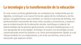 La tecnología y la transformación de la educación
En este nuevo contexto globalizado, las competencias, empezando por las
digitales, constituyen una nueva forma de capital de los individuos y de los
países. Los gobernantes, pero también un número creciente de familias, son
perfectamente conscientes de estos retos sociales y económicos, y esperan
que la modernización de la educación escolar contribuya a mejorar las
oportunidades de las jóvenes generaciones, en buena medida gracias a un
uso apropiado de la tecnología. Al tiempo, el acceso a la tecnología se está
universalizando entre los jóvenes a un ritmo extremadamente rápido, lo cual
influye también en sus expectativas, y en la de sus familias, acerca de la
educación que esperan recibir.
 