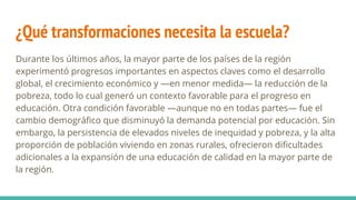 ¿Qué transformaciones necesita la escuela?
Durante los últimos años, la mayor parte de los países de la región
experimentó progresos importantes en aspectos claves como el desarrollo
global, el crecimiento económico y —en menor medida— la reducción de la
pobreza, todo lo cual generó un contexto favorable para el progreso en
educación. Otra condición favorable —aunque no en todas partes— fue el
cambio demográfico que disminuyó la demanda potencial por educación. Sin
embargo, la persistencia de elevados niveles de inequidad y pobreza, y la alta
proporción de población viviendo en zonas rurales, ofrecieron dificultades
adicionales a la expansión de una educación de calidad en la mayor parte de
la región.
 