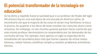 El potencial transformador de la tecnología en
educación
Se ha dicho y repetido hasta la saciedad que si un profesor de finales del siglo
XIX entrara hoy en una aula típica de una escuela en América Latina, se
encontraría con que la mayoría de las cosas le serían muy familiares: la tiza y
la pizarra, los pupitres o los libros de texto resultan tan comunes ahora como
entonces. Sin embargo, no son muchos quienes parecen darse cuenta de que
este mismo profesor decimonónico se sorprendería por las demandas de los
currículos de hoy. Por ejemplo, hace apenas un siglo se esperaba de los
estudiantes de secundaria poco más que fueran capaces de recitar textos
famosos, relatar hechos científicos simples y resolver problemas aritméticos
básicos.
 