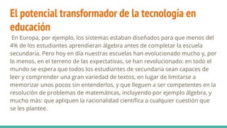 El potencial transformador de la tecnología en
educación
En Europa, por ejemplo, los sistemas estaban diseñados para que menos del
4% de los estudiantes aprendieran álgebra antes de completar la escuela
secundaria. Pero hoy en día nuestras escuelas han evolucionado mucho y, por
lo menos, en el terreno de las expectativas, se han revolucionado: en todo el
mundo se espera que todos los estudiantes de secundaria sean capaces de
leer y comprender una gran variedad de textos, en lugar de limitarse a
memorizar unos pocos sin entenderlos, y que lleguen a ser competentes en la
resolución de problemas de matemáticas, incluyendo por ejemplo álgebra, y
mucho más: que apliquen la racionalidad científica a cualquier cuestión que
se les plantee.
 