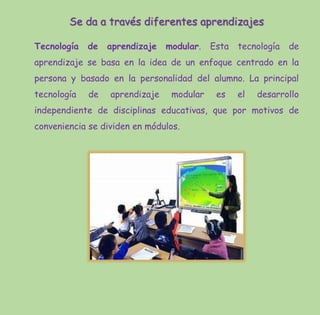 Se da a través diferentes aprendizajes
Tecnología de aprendizaje modular. Esta tecnología de
aprendizaje se basa en la idea de un enfoque centrado en la
persona y basado en la personalidad del alumno. La principal
tecnología de aprendizaje modular es el desarrollo
independiente de disciplinas educativas, que por motivos de
conveniencia se dividen en módulos.
 