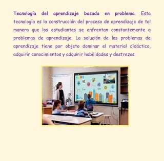 Tecnología del aprendizaje basada en problema. Esta
tecnología es la construcción del proceso de aprendizaje de tal
manera que los estudiantes se enfrentan constantemente a
problemas de aprendizaje. La solución de los problemas de
aprendizaje tiene por objeto dominar el material didáctico,
adquirir conocimientos y adquirir habilidades y destrezas.
 