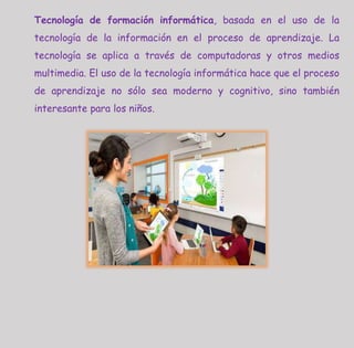 Tecnología de formación informática, basada en el uso de la
tecnología de la información en el proceso de aprendizaje. La
tecnología se aplica a través de computadoras y otros medios
multimedia. El uso de la tecnología informática hace que el proceso
de aprendizaje no sólo sea moderno y cognitivo, sino también
interesante para los niños.
 