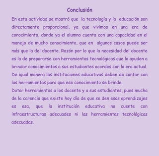 Conclusión
En esta actividad se mostró que la tecnología y la educación son
directamente proporcional, ya que vivimos en una era de
conocimiento, donde ya el alumno cuenta con una capacidad en el
manejo de mucho conocimiento, que en algunos casos puede ser
más que la del docente. Razón por lo que la necesidad del docente
es la de prepararse con herramientas tecnológicas que lo ayuden a
brindar conocimientos a sus estudiantes acordes con la era actual.
De igual manera las instituciones educativas deben de contar con
las herramientas para que ese conocimiento se brinde.
Dotar herramientas a los docente y a sus estudiantes, pues mucha
de la carencia que existe hoy día de que se den esos aprendizajes
es esa, que la institución educativa no cuente con
infraestructuras adecuades ni las herramientas tecnológicas
adecuadas.
 