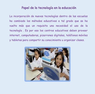 Papel de la tecnología en la educación
La incorporación de nuevas tecnologías dentro de las escuelas
ha cambiado los métodos educativos a tal grado que se ha
vuelto más que un requisito una necesidad el uso de la
tecnología . Es por eso los centros educativos deben proveer
internet, computadoras, pizarrones digitales, teléfonos móviles
y tabletas para compartir su conocimiento u organizar clases.
 