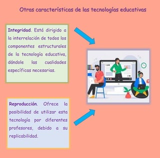 Integridad. Está dirigido a
la interrelación de todos los
componentes estructurales
de la tecnología educativa,
dándole las cualidades
específicas necesarias.
Reproducción. Ofrece la
posibilidad de utilizar esta
tecnología por diferentes
profesores, debido a su
replicabilidad.
Otras características de las tecnologías educativas
 