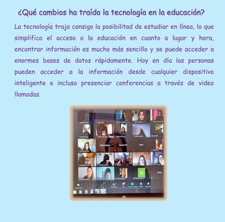 ¿Qué cambios ha traído la tecnología en la educación?
La tecnología trajo consigo la posibilitad de estudiar en línea, lo que
simplifica el acceso a la educación en cuanto a lugar y hora,
encontrar información es mucho más sencillo y se puede acceder a
enormes bases de datos rápidamente. Hoy en día las personas
pueden acceder a la información desde cualquier dispositivo
inteligente e incluso presenciar conferencias a través de video
llamadas.
 