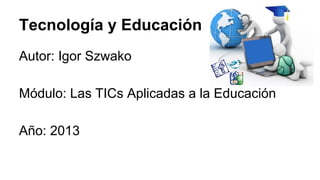 Tecnología y Educación
Autor: Igor Szwako
Módulo: Las TICs Aplicadas a la Educación
Año: 2013

 