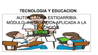 TECNOLOGIA Y EDUCACION 
AUTOR: LAURA ESTIGARRIBIA 
MÓDULO: INFORMÁTICA APLICADA A LA 
EDUCACIÓN 
AÑO: 2014 
 