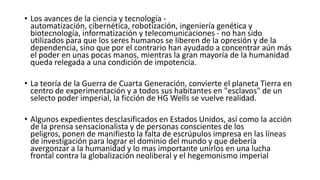 • Los avances de la ciencia y tecnología -
  automatización, cibernética, robotización, ingeniería genética y
  biotecnología, informatización y telecomunicaciones - no han sido
  utilizados para que los seres humanos se liberen de la opresión y de la
  dependencia, sino que por el contrario han ayudado a concentrar aún más
  el poder en unas pocas manos, mientras la gran mayoría de la humanidad
  queda relegada a una condición de impotencia.

• La teoría de la Guerra de Cuarta Generación, convierte el planeta Tierra en
  centro de experimentación y a todos sus habitantes en "esclavos" de un
  selecto poder imperial, la ficción de HG Wells se vuelve realidad.

• Algunos expedientes desclasificados en Estados Unidos, así como la acción
  de la prensa sensacionalista y de personas conscientes de los
  peligros, ponen de manifiesto la falta de escrúpulos impresa en las líneas
  de investigación para lograr el dominio del mundo y que debería
  avergonzar a la humanidad y lo mas importante unirlos en una lucha
  frontal contra la globalización neoliberal y el hegemonismo imperial
 